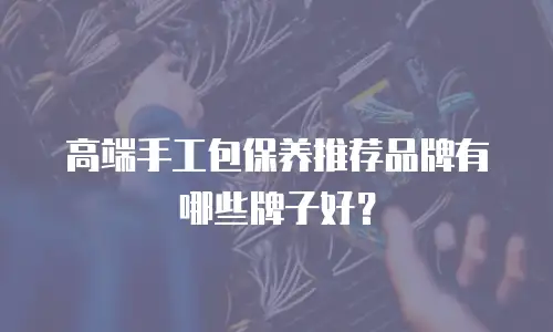 高端手工包保养推荐品牌有哪些牌子好？