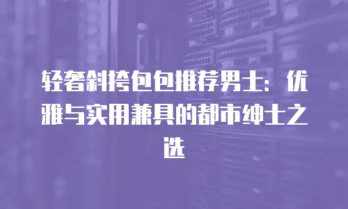 轻奢斜挎包包推荐男士：优雅与实用兼具的都市绅士之选