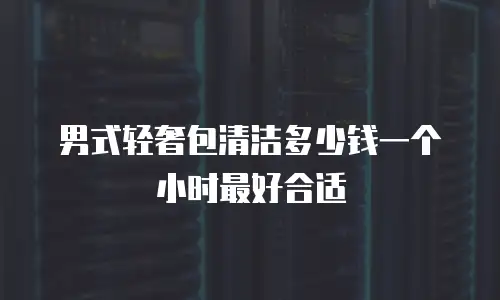 男式轻奢包清洁多少钱一个小时最好合适