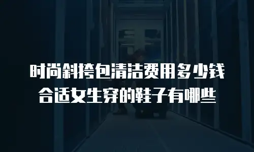 时尚斜挎包清洁费用多少钱合适女生穿的鞋子有哪些