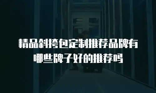 精品斜挎包定制推荐品牌有哪些牌子好的推荐吗