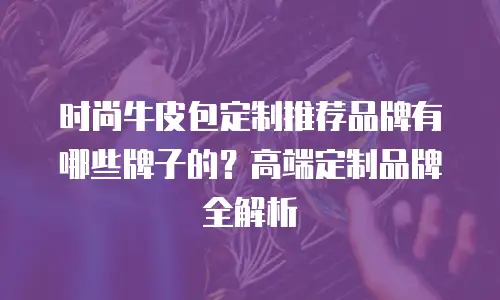 时尚牛皮包定制推荐品牌有哪些牌子的？高端定制品牌全解析