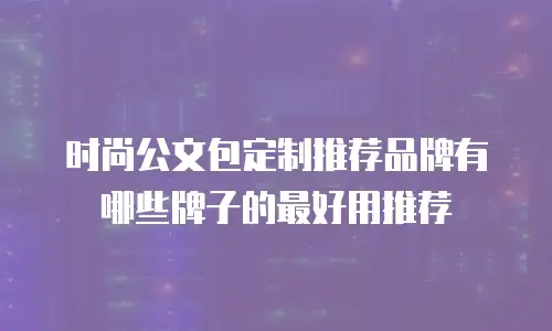 时尚公文包定制推荐品牌有哪些牌子的最好用推荐