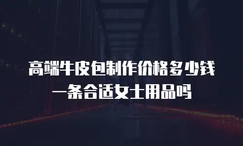 高端牛皮包制作价格多少钱一条合适女士用品吗