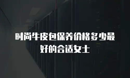 时尚牛皮包保养价格多少最好的合适女士