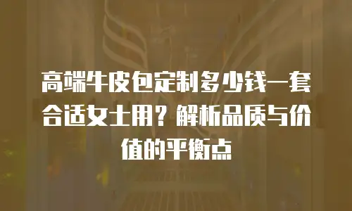 高端牛皮包定制多少钱一套合适女士用？解析品质与价值的平衡点