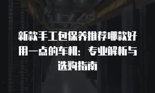 新款手工包保养推荐哪款好用一点的车机：专业解析与选购指南