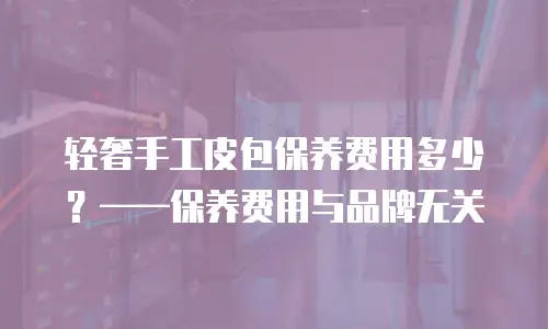 轻奢手工皮包保养费用多少？&mdash;&mdash;保养费用与品牌无关