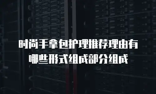 时尚手拿包护理推荐理由有哪些形式组成部分组成