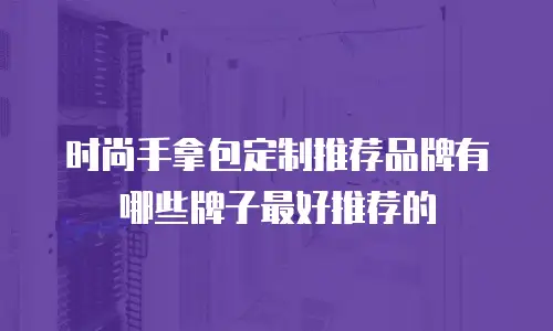 时尚手拿包定制推荐品牌有哪些牌子最好推荐的