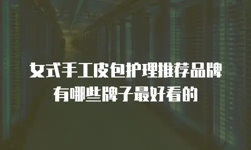 女式手工皮包护理推荐品牌有哪些牌子最好看的