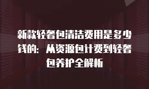 新款轻奢包清洁费用是多少钱的：从资源包计费到轻奢包养护全解析