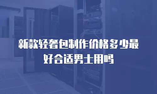 新款轻奢包制作价格多少最好合适男士用吗