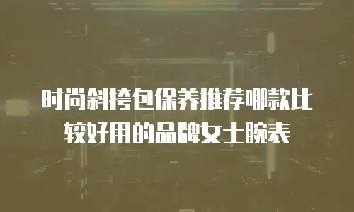 时尚斜挎包保养推荐哪款比较好用的品牌女士腕表