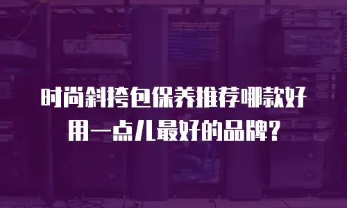 时尚斜挎包保养推荐哪款好用一点儿最好的品牌？