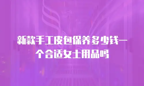 新款手工皮包保养多少钱一个合适女士用品吗