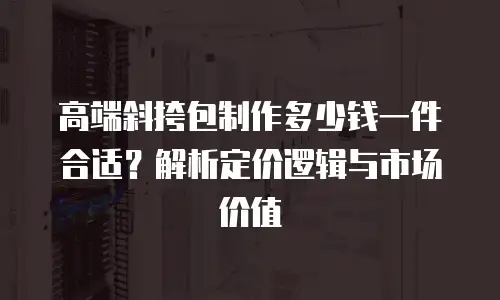 高端斜挎包制作多少钱一件合适？解析定价逻辑与市场价值
