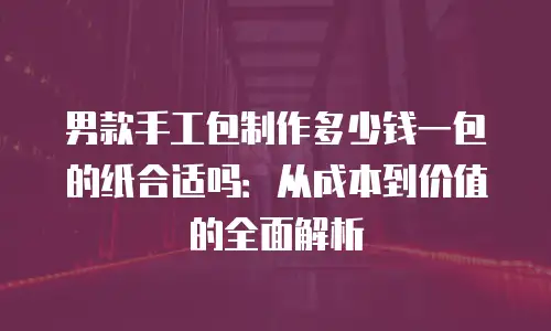 男款手工包制作多少钱一包的纸合适吗：从成本到价值的全面解析