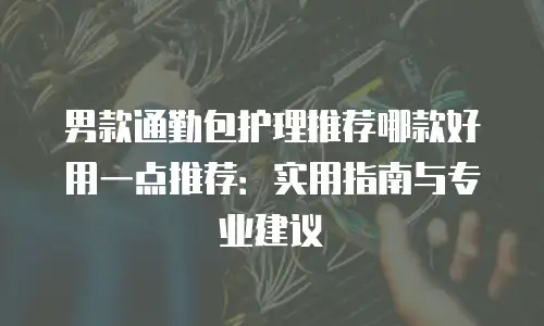 男款通勤包护理推荐哪款好用一点推荐：实用指南与专业建议