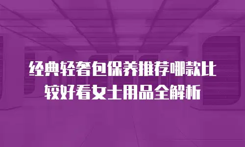 经典轻奢包保养推荐哪款比较好看女士用品全解析