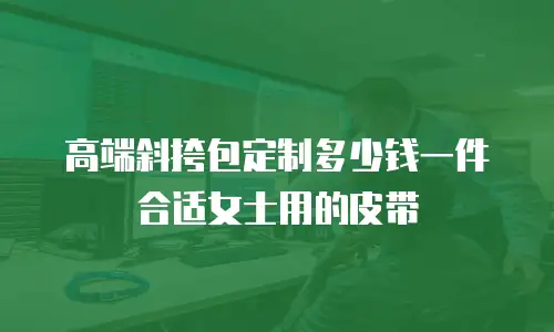 高端斜挎包定制多少钱一件合适女士用的皮带