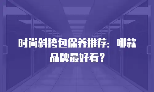 时尚斜挎包保养推荐：哪款品牌最好看？