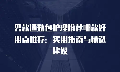 男款通勤包护理推荐哪款好用点推荐：实用指南与精选建议