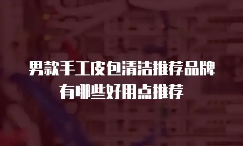 男款手工皮包清洁推荐品牌有哪些好用点推荐