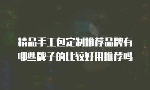 精品手工包定制推荐品牌有哪些牌子的比较好用推荐吗
