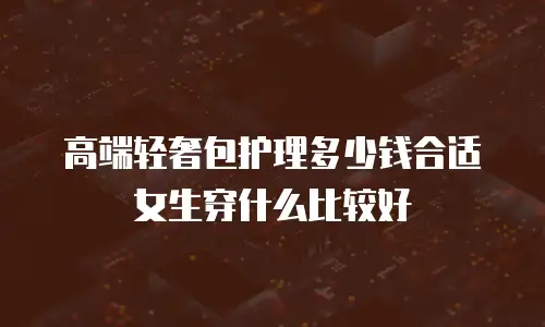高端轻奢包护理多少钱合适女生穿什么比较好