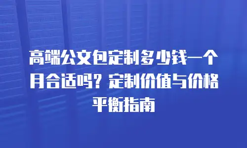 高端公文包定制多少钱一个月合适吗？定制价值与价格平衡指南