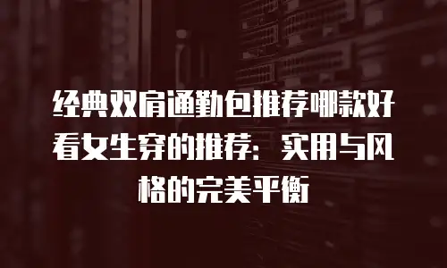 经典双肩通勤包推荐哪款好看女生穿的推荐：实用与风格的完美平衡