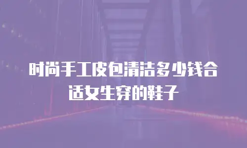 时尚手工皮包清洁多少钱合适女生穿的鞋子