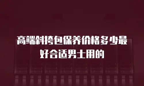 高端斜挎包保养价格多少最好合适男士用的