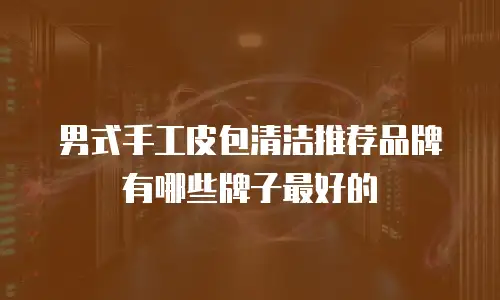 男式手工皮包清洁推荐品牌有哪些牌子最好的