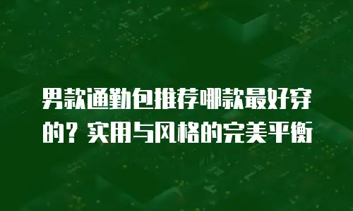 男款通勤包推荐哪款最好穿的？实用与风格的完美平衡