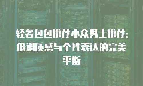 轻奢包包推荐小众男士推荐：低调质感与个性表达的完美平衡