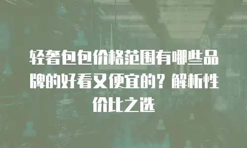 轻奢包包价格范围有哪些品牌的好看又便宜的？解析性价比之选
