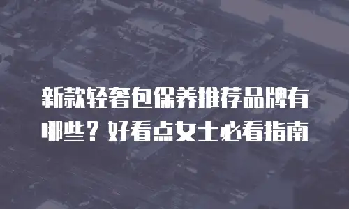 新款轻奢包保养推荐品牌有哪些？好看点女士必看指南
