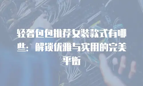 轻奢包包推荐女装款式有哪些：解锁优雅与实用的完美平衡
