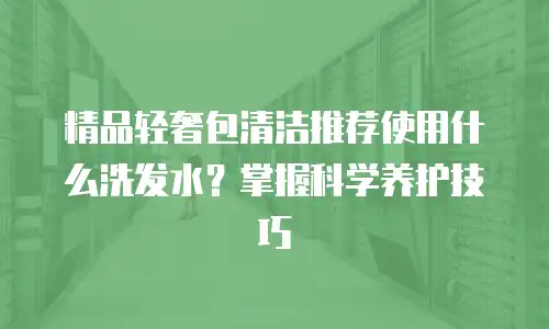 精品轻奢包清洁推荐使用什么洗发水？掌握科学养护技巧
