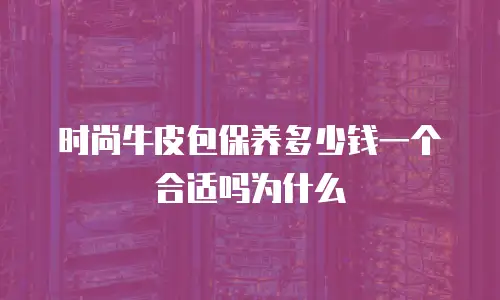 时尚牛皮包保养多少钱一个合适吗为什么