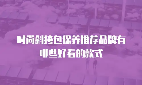 时尚斜挎包保养推荐品牌有哪些好看的款式