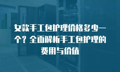 女款手工包护理价格多少一个？全面解析手工包护理的费用与价值