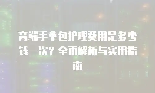 高端手拿包护理费用是多少钱一次？全面解析与实用指南