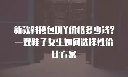 新款斜挎包DIY价格多少钱？一双鞋子女生如何选择性价比方案