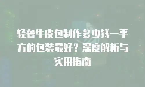 轻奢牛皮包制作多少钱一平方的包装最好？深度解析与实用指南
