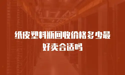 纸皮塑料瓶回收价格多少最好卖合适吗