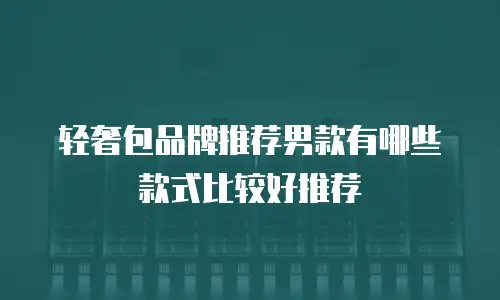 轻奢包品牌推荐男款有哪些款式比较好推荐