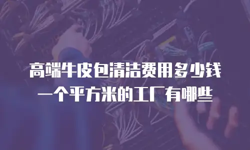 高端牛皮包清洁费用多少钱一个平方米的工厂有哪些